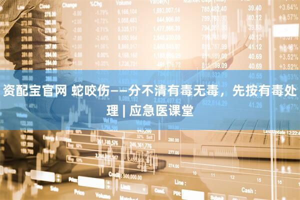 资配宝官网 蛇咬伤——分不清有毒无毒，先按有毒处理 | 应急医课堂
