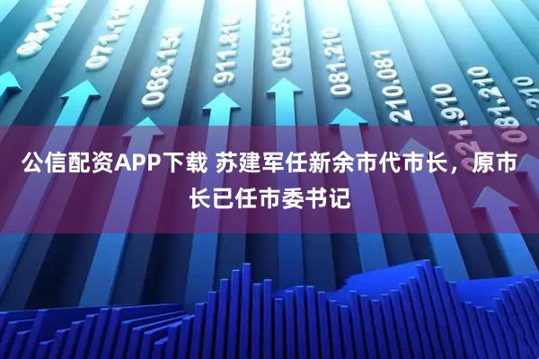 公信配资APP下载 苏建军任新余市代市长，原市长已任市委书记