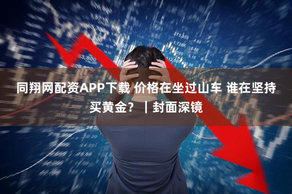 同翔网配资APP下载 价格在坐过山车 谁在坚持买黄金？｜封面深镜