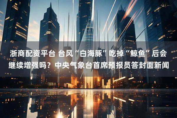 浙商配资平台 台风“白海豚”吃掉“鲸鱼”后会继续增强吗？中央气象台首席预报员答封面新闻