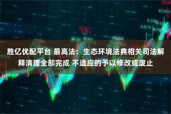 胜亿优配平台 最高法：生态环境法典相关司法解释清理全部完成 不适应的予以修改或废止