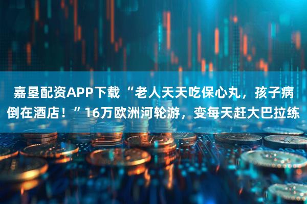 嘉垦配资APP下载 “老人天天吃保心丸，孩子病倒在酒店！”16万欧洲河轮游，变每天赶大巴拉练