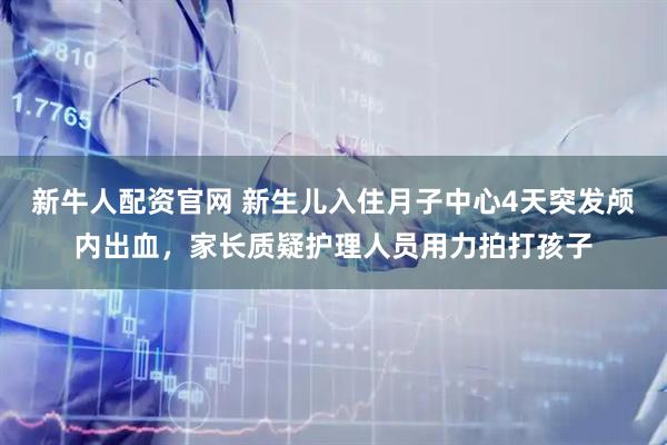 新牛人配资官网 新生儿入住月子中心4天突发颅内出血，家长质疑护理人员用力拍打孩子