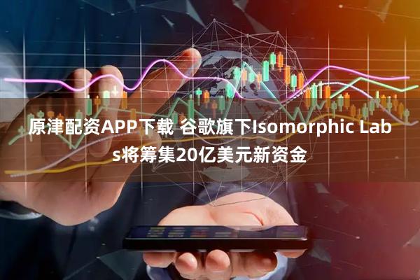 原津配资APP下载 谷歌旗下Isomorphic Labs将筹集20亿美元新资金