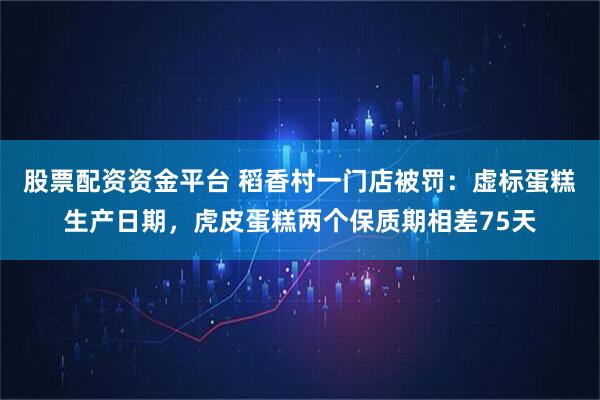 股票配资资金平台 稻香村一门店被罚：虚标蛋糕生产日期，虎皮蛋糕两个保质期相差75天