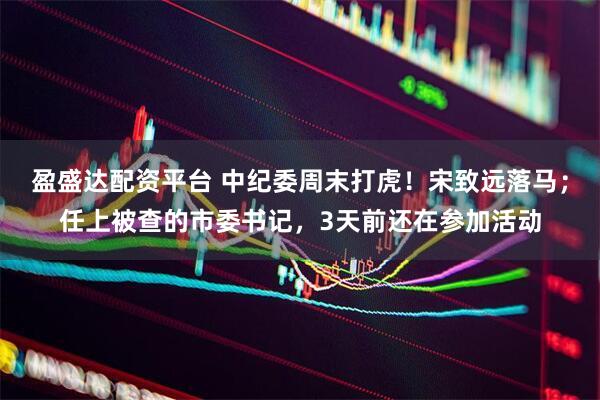 盈盛达配资平台 中纪委周末打虎！宋致远落马；任上被查的市委书记，3天前还在参加活动