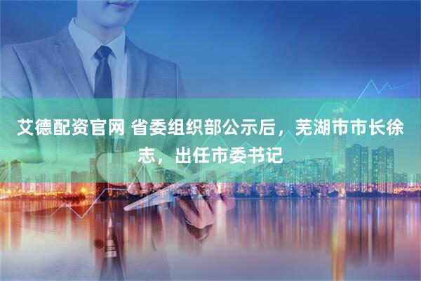 艾德配资官网 省委组织部公示后，芜湖市市长徐志，出任市委书记