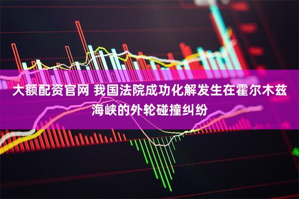 大额配资官网 我国法院成功化解发生在霍尔木兹海峡的外轮碰撞纠纷