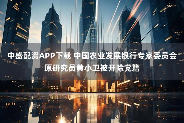 中盛配资APP下载 中国农业发展银行专家委员会原研究员黄小卫被开除党籍