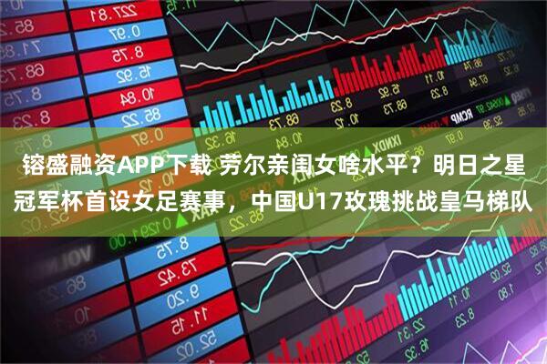 镕盛融资APP下载 劳尔亲闺女啥水平？明日之星冠军杯首设女足赛事，中国U17玫瑰挑战皇马梯队