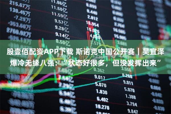 股壹佰配资APP下载 斯诺克中国公开赛｜吴宜泽爆冷无缘八强：“状态好很多，但没发挥出来”
