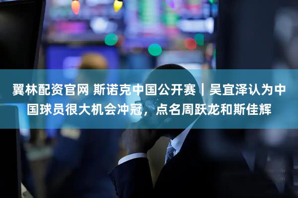 翼林配资官网 斯诺克中国公开赛｜吴宜泽认为中国球员很大机会冲冠，点名周跃龙和斯佳辉