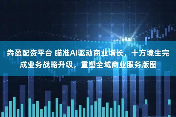 犇盈配资平台 瞄准AI驱动商业增长，十方境生完成业务战略升级，重塑全域商业服务版图