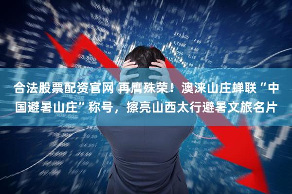 合法股票配资官网 再膺殊荣！澳涞山庄蝉联“中国避暑山庄”称号，擦亮山西太行避暑文旅名片