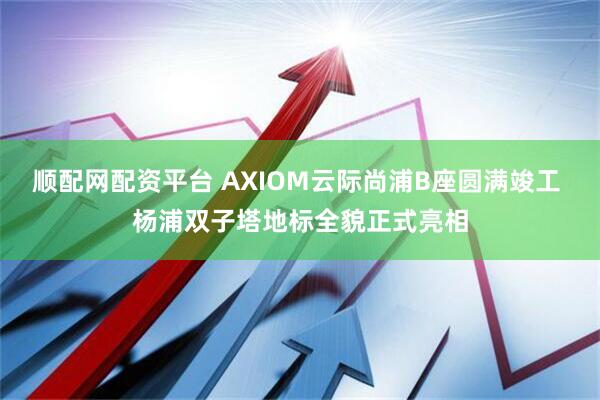 顺配网配资平台 AXIOM云际尚浦B座圆满竣工 杨浦双子塔地标全貌正式亮相