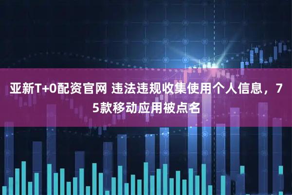 亚新T+0配资官网 违法违规收集使用个人信息，75款移动应用被点名