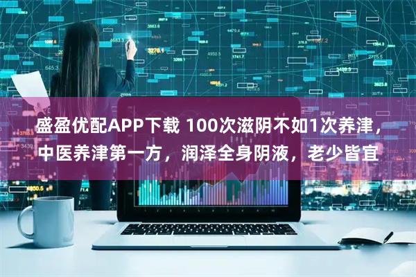 盛盈优配APP下载 100次滋阴不如1次养津，中医养津第一方，润泽全身阴液，老少皆宜
