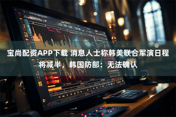 宝尚配资APP下载 消息人士称韩美联合军演日程将减半，韩国防部：无法确认