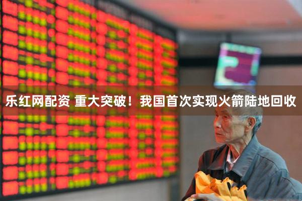 乐红网配资 重大突破！我国首次实现火箭陆地回收