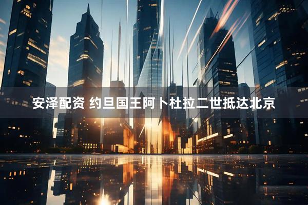 安泽配资 约旦国王阿卜杜拉二世抵达北京