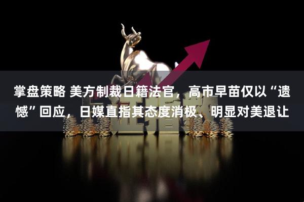 掌盘策略 美方制裁日籍法官，高市早苗仅以“遗憾”回应，日媒直指其态度消极、明显对美退让